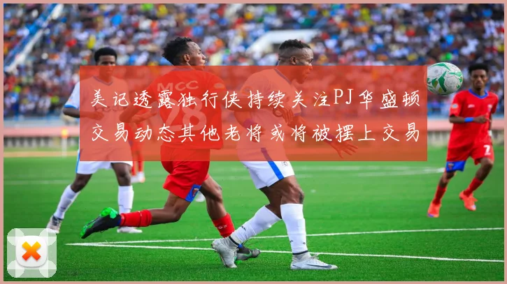 美记透露独行侠持续关注PJ华盛顿交易动态其他老将或将被摆上交易市场