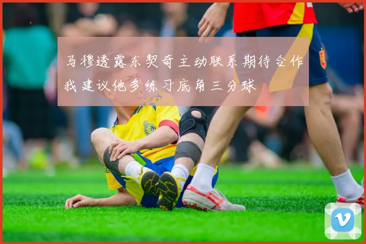 马穆透露东契奇主动联系期待合作我建议他多练习底角三分球