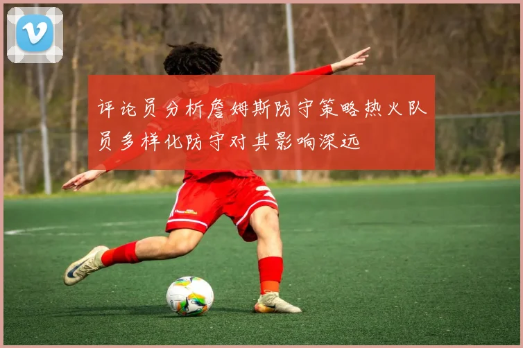 评论员分析詹姆斯防守策略热火队员多样化防守对其影响深远