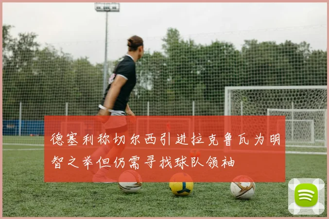 德塞利称切尔西引进拉克鲁瓦为明智之举但仍需寻找球队领袖