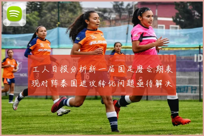 工人日报分析新一届国足磨合期表现对阵泰国进攻转化问题亟待解决