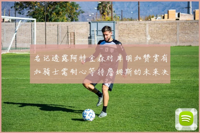 名记透露阿特金森对库明加赞赏有加骑士需耐心等待詹姆斯的未来决定