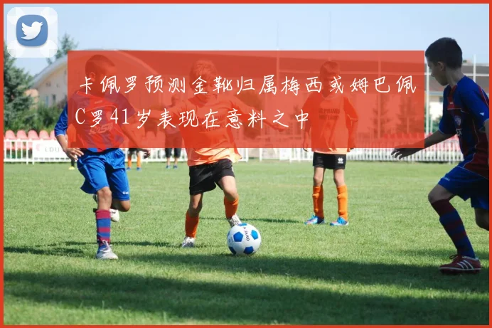 卡佩罗预测金靴归属梅西或姆巴佩C罗41岁表现在意料之中
