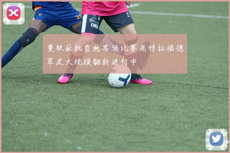 曼联获批首轮客场比赛老特拉福德草皮大规模翻新进行中