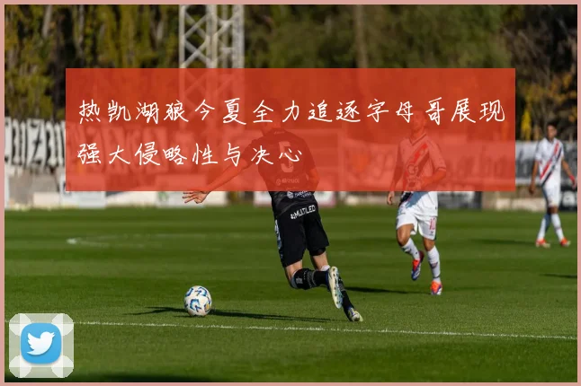 热凯湖狼今夏全力追逐字母哥展现强大侵略性与决心