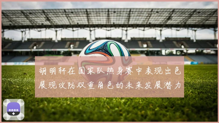 胡明轩在国家队热身赛中表现出色展现攻防双重角色的未来发展潜力