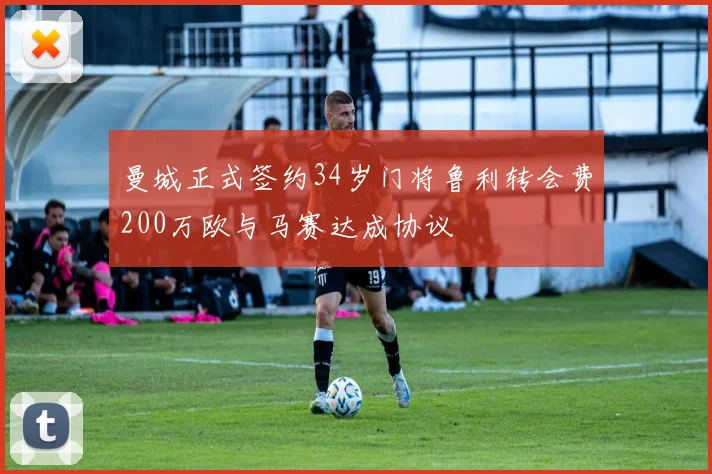 曼城正式签约34岁门将鲁利转会费200万欧与马赛达成协议