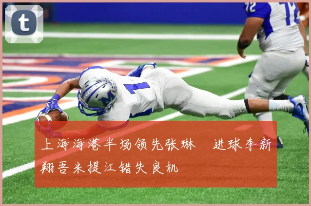 上海海港半场领先张琳芃进球李新翔吾米提江错失良机
