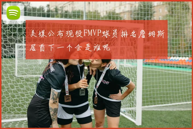 美媒公布现役FMVP球员排名詹姆斯居首下一个会是谁呢