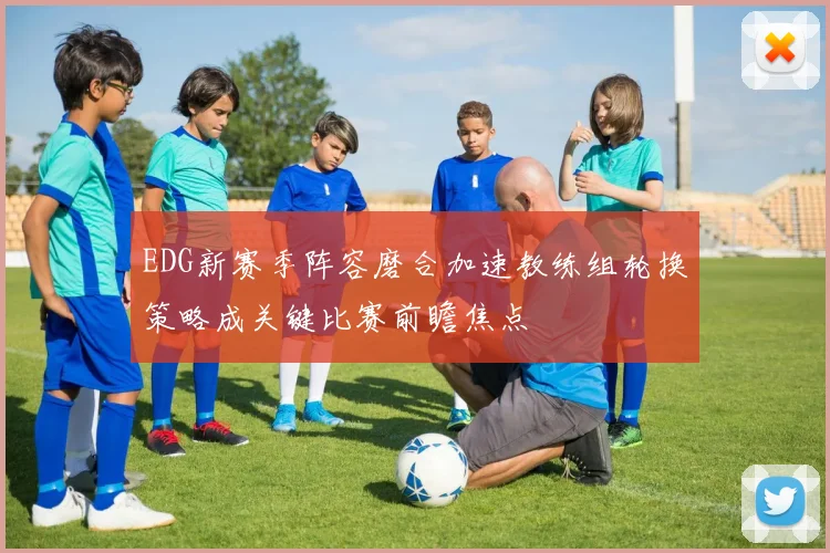 EDG新赛季阵容磨合加速教练组轮换策略成关键比赛前瞻焦点