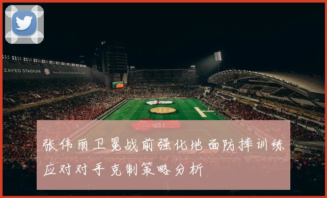 张伟丽卫冕战前强化地面防摔训练应对对手克制策略分析
