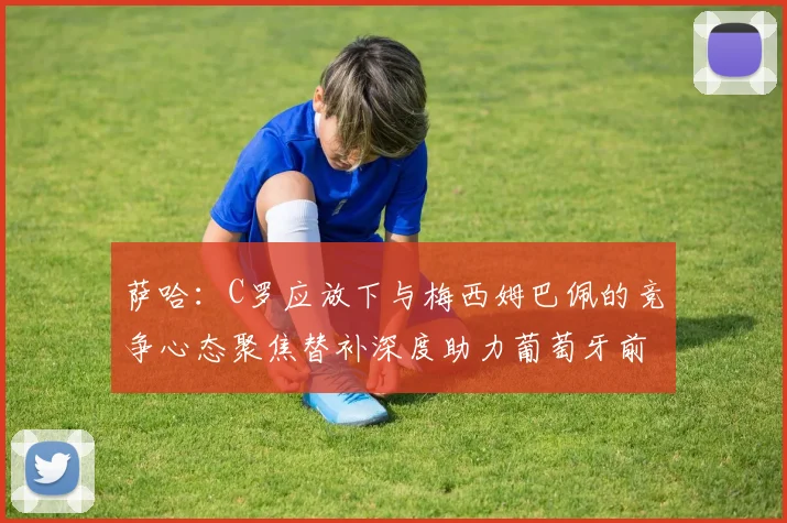 萨哈：C罗应放下与梅西姆巴佩的竞争心态聚焦替补深度助力葡萄牙前行