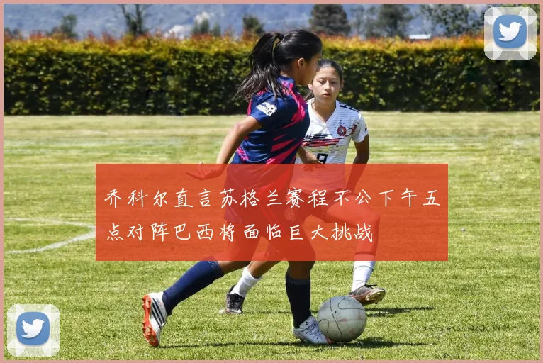 乔科尔直言苏格兰赛程不公下午五点对阵巴西将面临巨大挑战