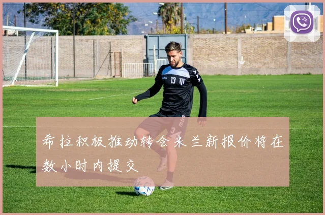 希拉积极推动转会米兰新报价将在数小时内提交