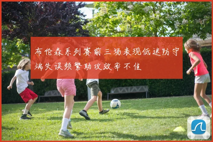 布伦森系列赛前三场表现低迷防守端失误频繁助攻效率不佳