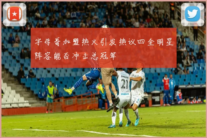 字母哥加盟热火引发热议四全明星阵容能否冲击总冠军
