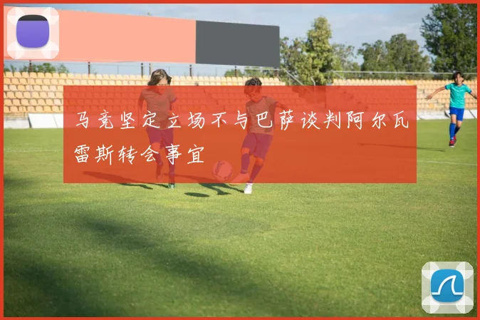 马竞坚定立场不与巴萨谈判阿尔瓦雷斯转会事宜