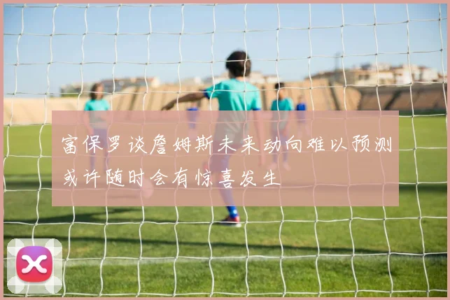 富保罗谈詹姆斯未来动向难以预测或许随时会有惊喜发生