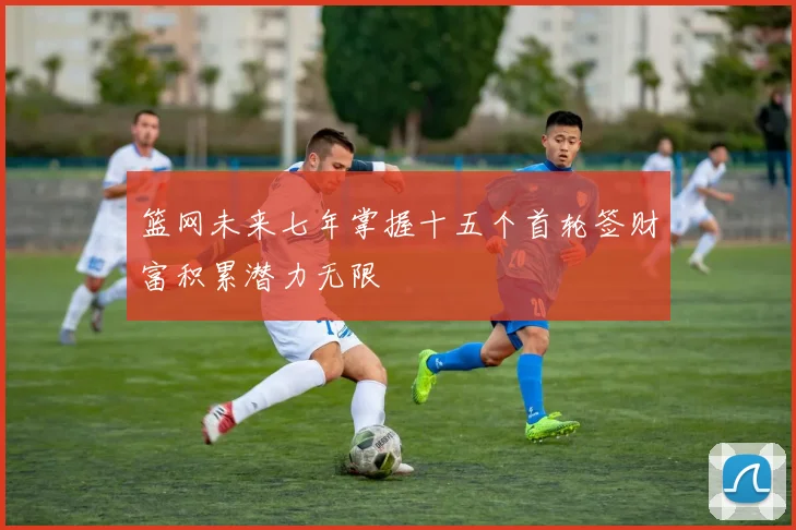 篮网未来七年掌握十五个首轮签财富积累潜力无限