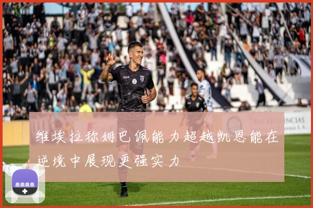 维埃拉称姆巴佩能力超越凯恩能在逆境中展现更强实力