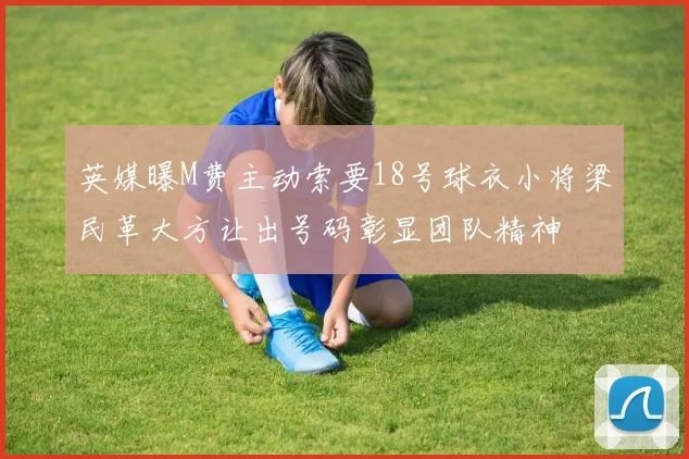 英媒曝M费主动索要18号球衣小将梁民革大方让出号码彰显团队精神